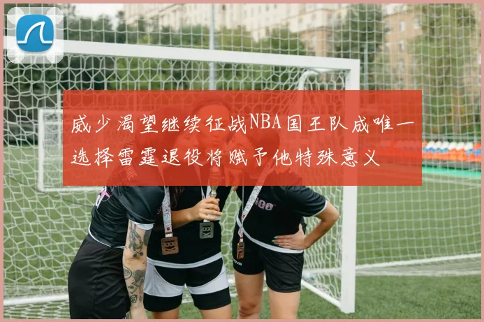 威少渴望继续征战NBA国王队成唯一选择雷霆退役将赋予他特殊意义