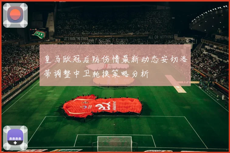 皇马欧冠后防伤情最新动态安切洛蒂调整中卫轮换策略分析