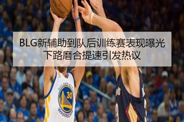 BLG新辅助到队后训练赛表现曝光下路磨合提速引发热议